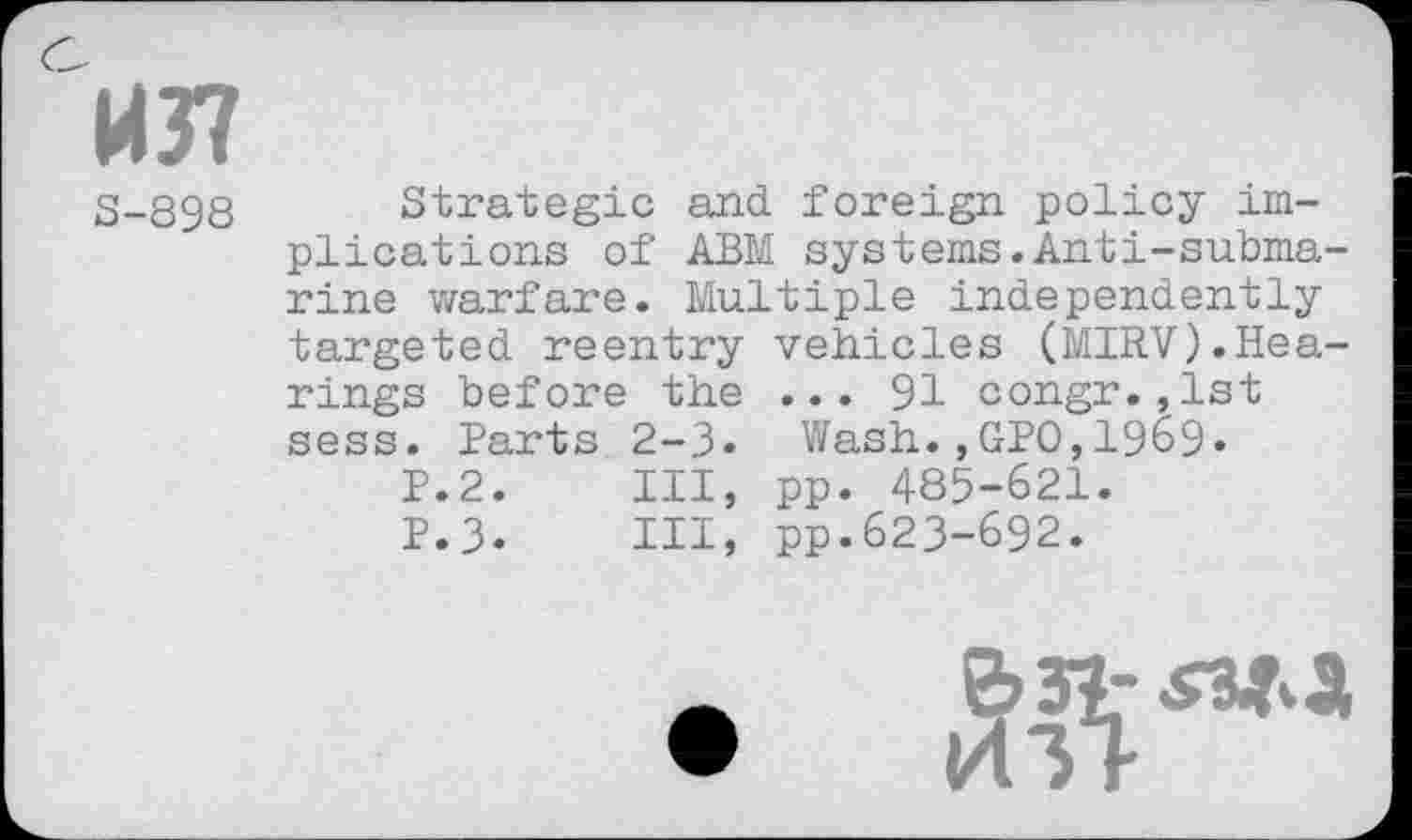 ﻿1437
S-898
Strategic and foreign policy implications of ABM systems.Anti-submarine warfare. Multiple independently targeted reentry vehicles (MIRV).Hearings before the ... 91 congr.,1st sess. Parts 2-3. Wash.,GPO,1969•
P.2.	Ill, pp. 485-621.
P.3.	HI, pp.623-692.
